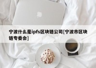 宁波什么是ipfs区块链公司[宁波市区块链专委会]